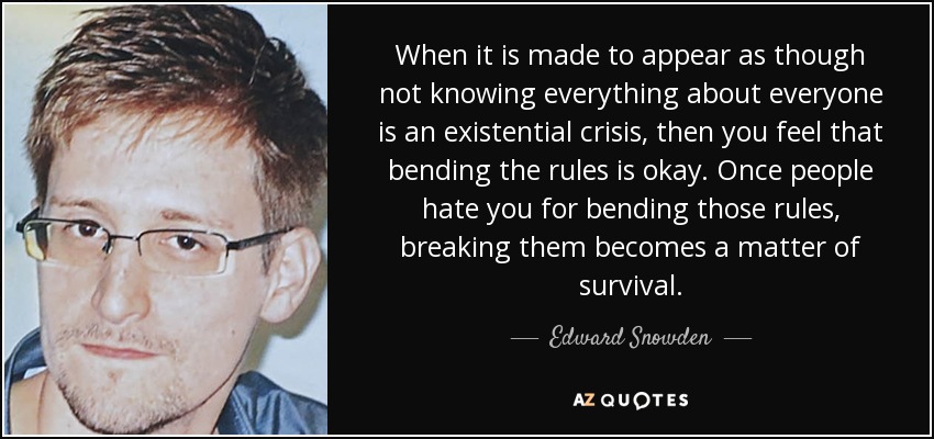 When it is made to appear as though not knowing everything about everyone is an existential crisis, then you feel that bending the rules is okay. Once people hate you for bending those rules, breaking them becomes a matter of survival. - Edward Snowden