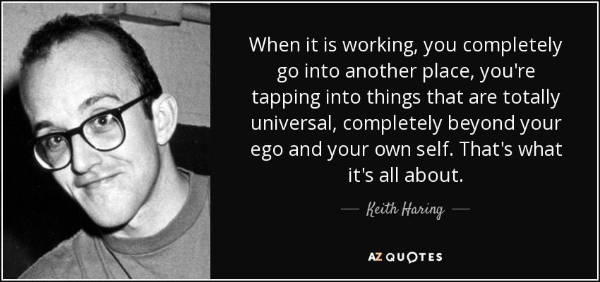 When it is working, you completely go into another place, you're tapping into things that are totally universal, completely beyond your ego and your own self. That's what it's all about. - Keith Haring