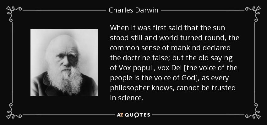 When it was first said that the sun stood still and world turned round, the common sense of mankind declared the doctrine false; but the old saying of Vox populi, vox Dei [the voice of the people is the voice of God], as every philosopher knows, cannot be trusted in science. - Charles Darwin