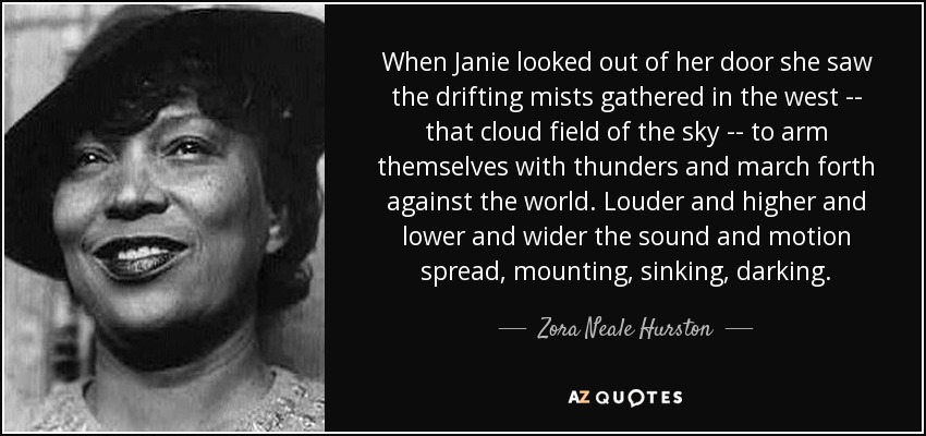 When Janie looked out of her door she saw the drifting mists gathered in the west -- that cloud field of the sky -- to arm themselves with thunders and march forth against the world. Louder and higher and lower and wider the sound and motion spread, mounting, sinking, darking. - Zora Neale Hurston