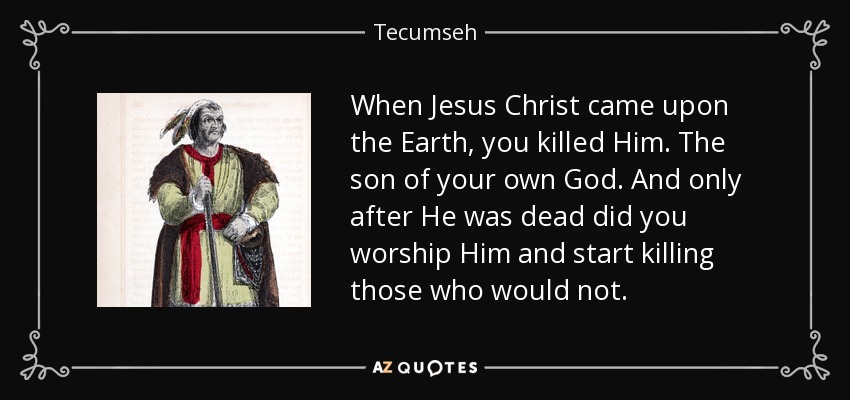 When Jesus Christ came upon the Earth, you killed Him. The son of your own God. And only after He was dead did you worship Him and start killing those who would not. - Tecumseh