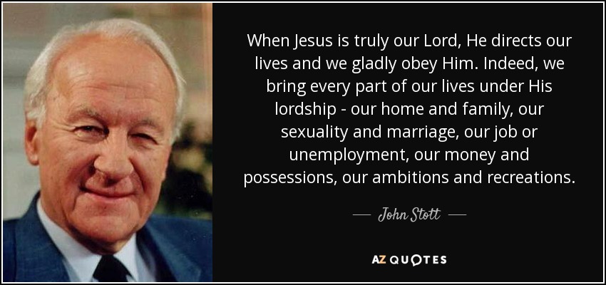When Jesus is truly our Lord, He directs our lives and we gladly obey Him. Indeed, we bring every part of our lives under His lordship - our home and family, our sexuality and marriage, our job or unemployment, our money and possessions, our ambitions and recreations. - John Stott