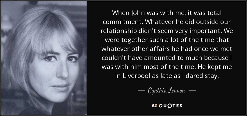 When John was with me, it was total commitment. Whatever he did outside our relationship didn't seem very important. We were together such a lot of the time that whatever other affairs he had once we met couldn't have amounted to much because I was with him most of the time. He kept me in Liverpool as late as I dared stay. - Cynthia Lennon