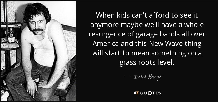 When kids can't afford to see it anymore maybe we'll have a whole resurgence of garage bands all over America and this New Wave thing will start to mean something on a grass roots level. - Lester Bangs