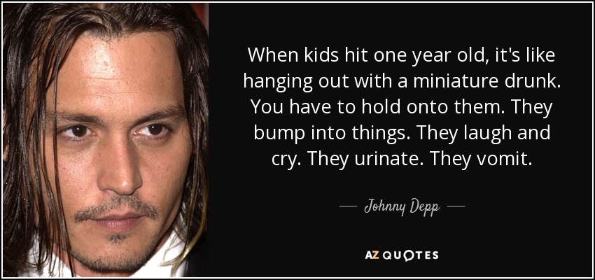 When kids hit one year old, it's like hanging out with a miniature drunk. You have to hold onto them. They bump into things. They laugh and cry. They urinate. They vomit. - Johnny Depp