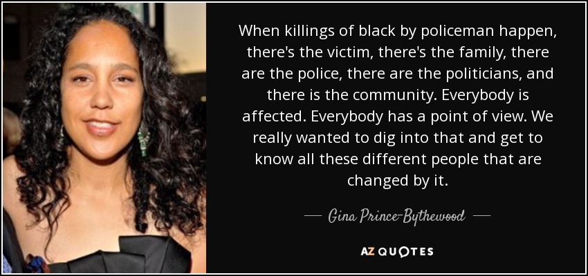 When killings of black by policeman happen, there's the victim, there's the family, there are the police, there are the politicians, and there is the community. Everybody is affected. Everybody has a point of view. We really wanted to dig into that and get to know all these different people that are changed by it. - Gina Prince-Bythewood