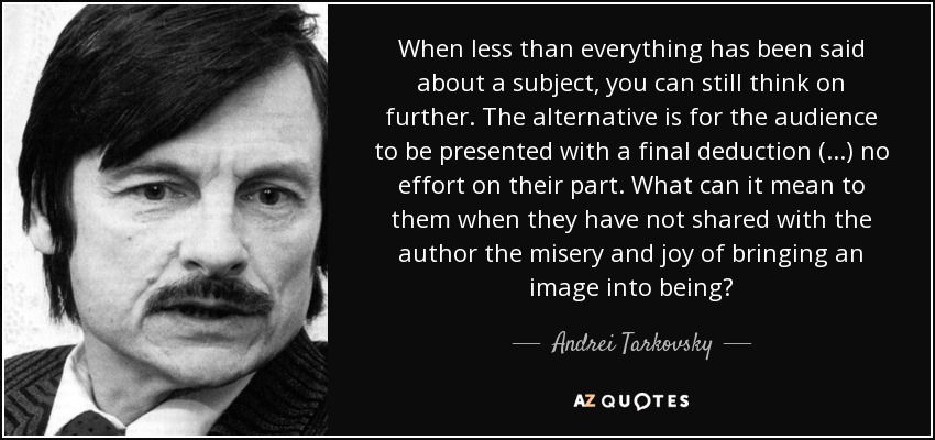 When less than everything has been said about a subject, you can still think on further. The alternative is for the audience to be presented with a final deduction (...) no effort on their part. What can it mean to them when they have not shared with the author the misery and joy of bringing an image into being? - Andrei Tarkovsky