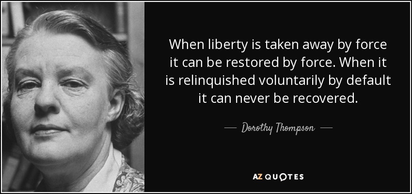 When liberty is taken away by force it can be restored by force. When it is relinquished voluntarily by default it can never be recovered. - Dorothy Thompson