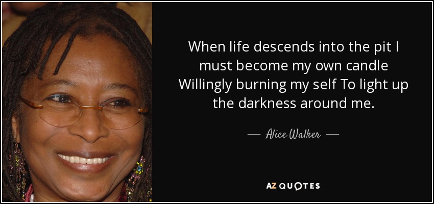 When life descends into the pit I must become my own candle Willingly burning my self To light up the darkness around me. - Alice Walker