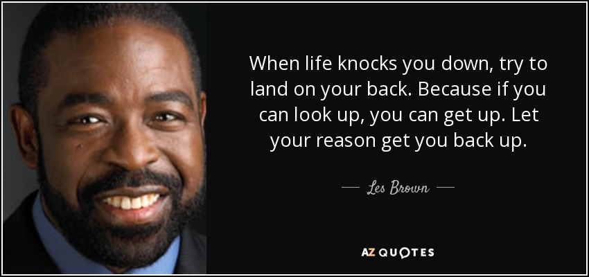 When life knocks you down, try to land on your back. Because if you can look up, you can get up. Let your reason get you back up. - Les Brown