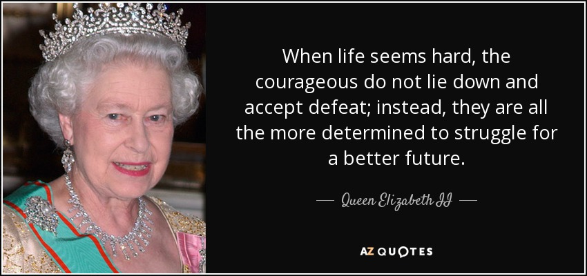 When life seems hard, the courageous do not lie down and accept defeat; instead, they are all the more determined to struggle for a better future. - Queen Elizabeth II