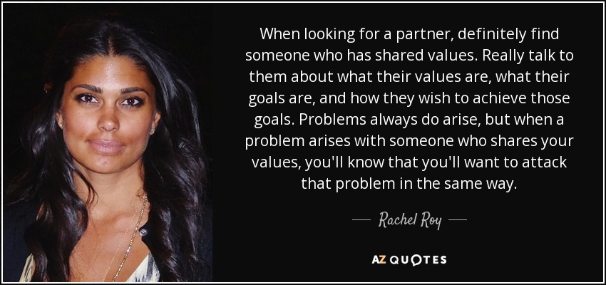 When looking for a partner, definitely find someone who has shared values. Really talk to them about what their values are, what their goals are, and how they wish to achieve those goals. Problems always do arise, but when a problem arises with someone who shares your values, you'll know that you'll want to attack that problem in the same way. - Rachel Roy