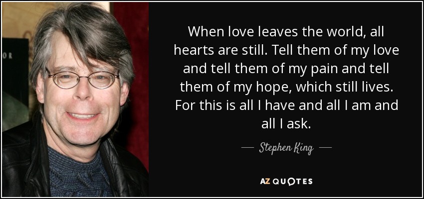 When love leaves the world, all hearts are still. Tell them of my love and tell them of my pain and tell them of my hope, which still lives. For this is all I have and all I am and all I ask. - Stephen King