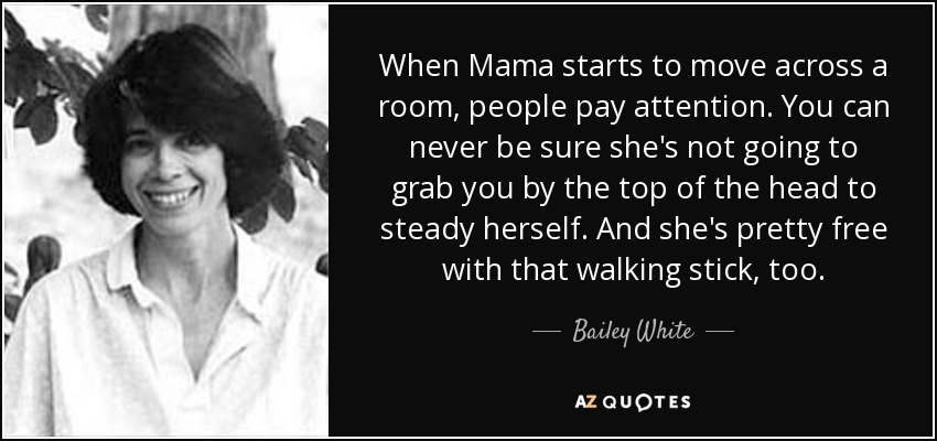 When Mama starts to move across a room, people pay attention. You can never be sure she's not going to grab you by the top of the head to steady herself. And she's pretty free with that walking stick, too. - Bailey White