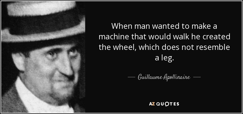 When man wanted to make a machine that would walk he created the wheel, which does not resemble a leg. - Guillaume Apollinaire