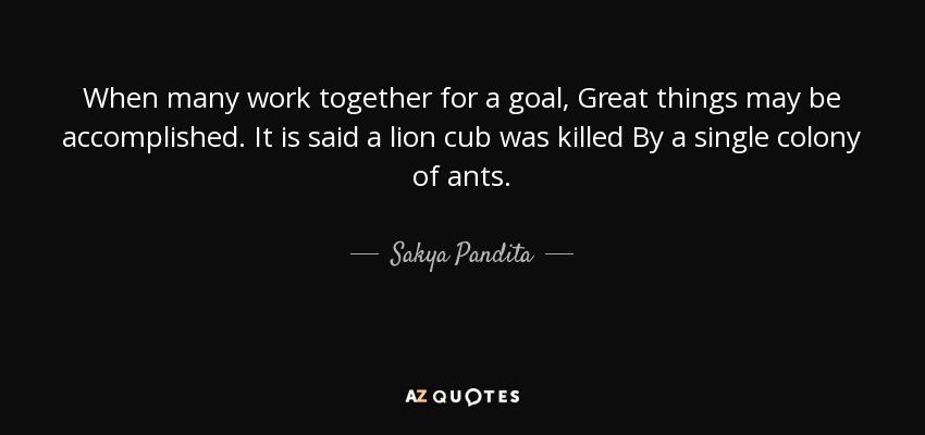 When many work together for a goal, Great things may be accomplished. It is said a lion cub was killed By a single colony of ants. - Sakya Pandita