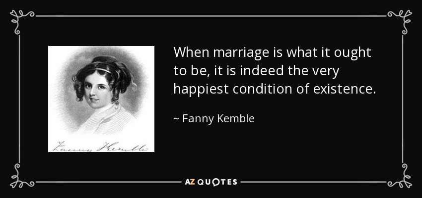 When marriage is what it ought to be, it is indeed the very happiest condition of existence. - Fanny Kemble