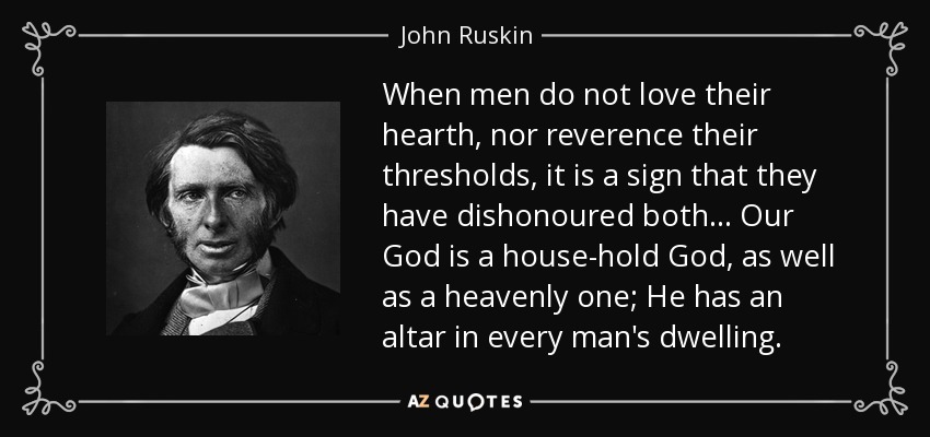 When men do not love their hearth, nor reverence their thresholds, it is a sign that they have dishonoured both ... Our God is a house-hold God, as well as a heavenly one; He has an altar in every man's dwelling. - John Ruskin