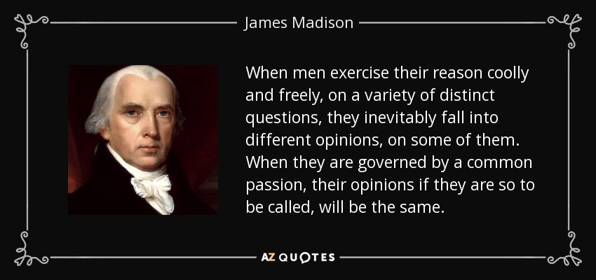 When men exercise their reason coolly and freely, on a variety of distinct questions, they inevitably fall into different opinions, on some of them. When they are governed by a common passion, their opinions if they are so to be called, will be the same. - James Madison