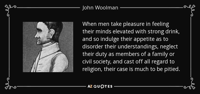 When men take pleasure in feeling their minds elevated with strong drink, and so indulge their appetite as to disorder their understandings, neglect their duty as members of a family or civil society, and cast off all regard to religion, their case is much to be pitied. - John Woolman