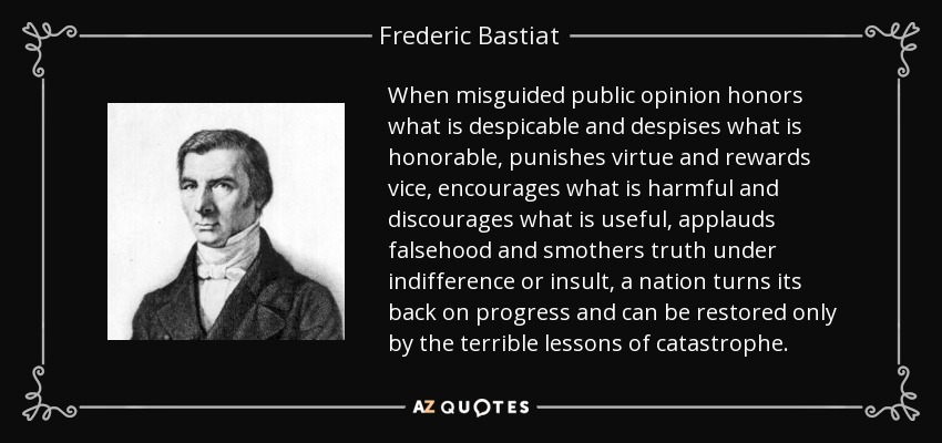 When misguided public opinion honors what is despicable and despises what is honorable, punishes virtue and rewards vice, encourages what is harmful and discourages what is useful, applauds falsehood and smothers truth under indifference or insult, a nation turns its back on progress and can be restored only by the terrible lessons of catastrophe. - Frederic Bastiat
