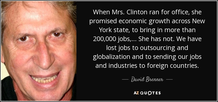 When Mrs. Clinton ran for office, she promised economic growth across New York state, to bring in more than 200,000 jobs, ... She has not. We have lost jobs to outsourcing and globalization and to sending our jobs and industries to foreign countries. - David Brenner