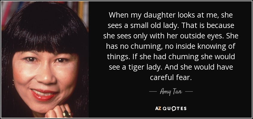 When my daughter looks at me, she sees a small old lady. That is because she sees only with her outside eyes. She has no chuming, no inside knowing of things. If she had chuming she would see a tiger lady. And she would have careful fear. - Amy Tan