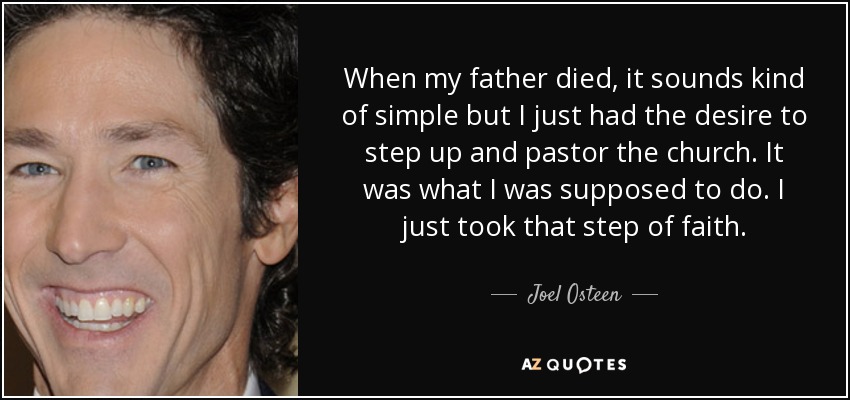 When my father died, it sounds kind of simple but I just had the desire to step up and pastor the church. It was what I was supposed to do. I just took that step of faith. - Joel Osteen