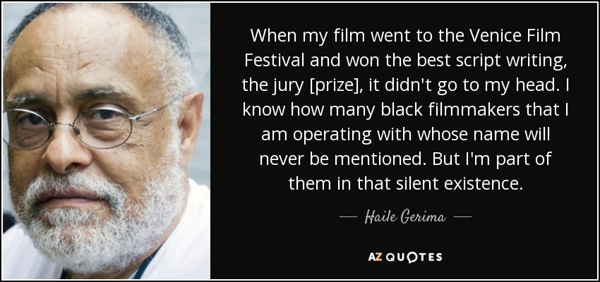 When my film went to the Venice Film Festival and won the best script writing, the jury [prize], it didn't go to my head. I know how many black filmmakers that I am operating with whose name will never be mentioned. But I'm part of them in that silent existence. - Haile Gerima