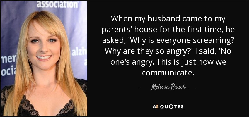 When my husband came to my parents' house for the first time, he asked, 'Why is everyone screaming? Why are they so angry?' I said, 'No one's angry. This is just how we communicate. - Melissa Rauch