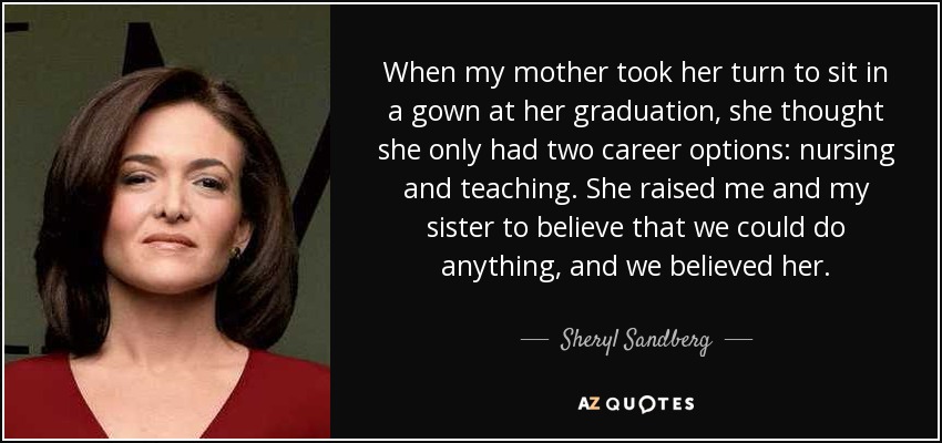 When my mother took her turn to sit in a gown at her graduation, she thought she only had two career options: nursing and teaching. She raised me and my sister to believe that we could do anything, and we believed her. - Sheryl Sandberg