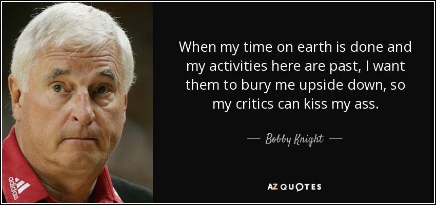 When my time on earth is done and my activities here are past, I want them to bury me upside down, so my critics can kiss my ass. - Bobby Knight