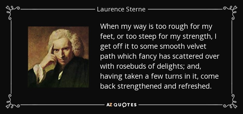 When my way is too rough for my feet, or too steep for my strength, I get off it to some smooth velvet path which fancy has scattered over with rosebuds of delights; and, having taken a few turns in it, come back strengthened and refreshed. - Laurence Sterne