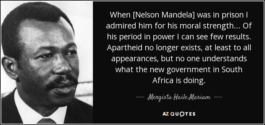 When [Nelson Mandela] was in prison I admired him for his moral strength... Of his period in power I can see few results. Apartheid no longer exists, at least to all appearances, but no one understands what the new government in South Africa is doing. - Mengistu Haile Mariam