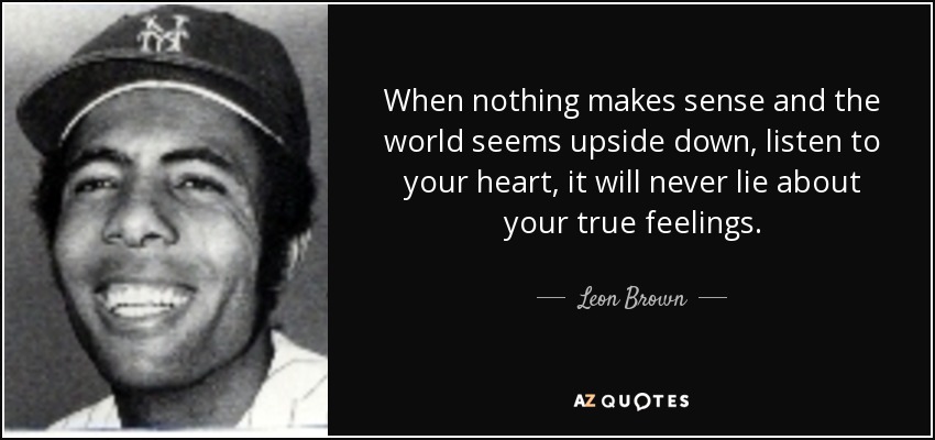 When nothing makes sense and the world seems upside down, listen to your heart, it will never lie about your true feelings. - Leon Brown