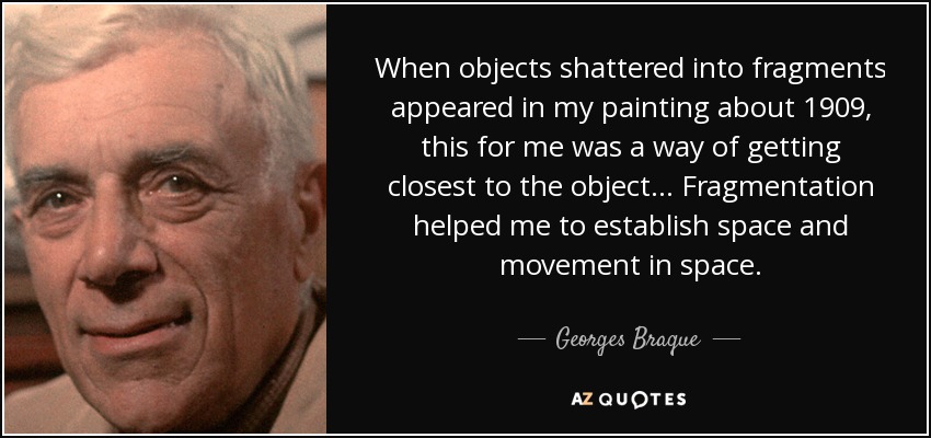When objects shattered into fragments appeared in my painting about 1909, this for me was a way of getting closest to the object... Fragmentation helped me to establish space and movement in space. - Georges Braque