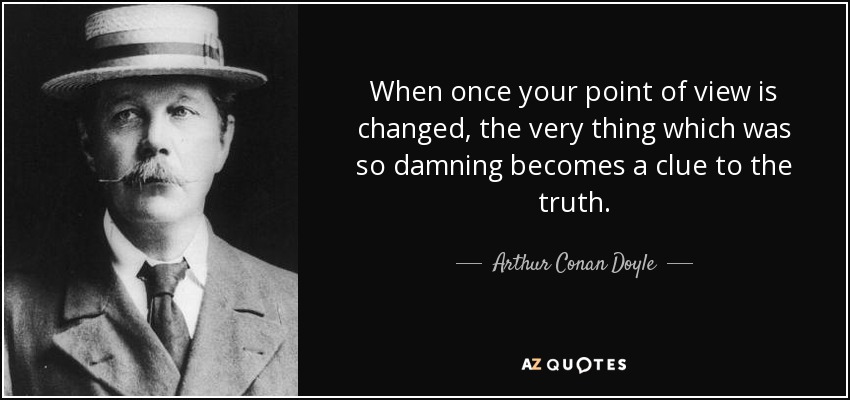When once your point of view is changed, the very thing which was so damning becomes a clue to the truth. - Arthur Conan Doyle