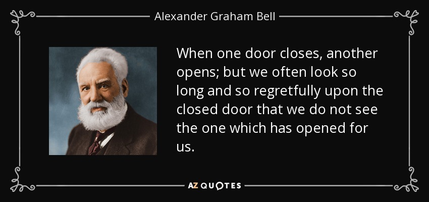 When one door closes, another opens; but we often look so long and so regretfully upon the closed door that we do not see the one which has opened for us. - Alexander Graham Bell