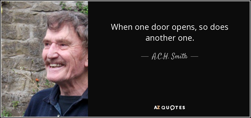 When one door opens, so does another one. - A.C.H. Smith