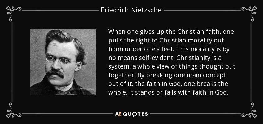 When one gives up the Christian faith, one pulls the right to Christian morality out from under one's feet. This morality is by no means self-evident. Christianity is a system, a whole view of things thought out together. By breaking one main concept out of it, the faith in God, one breaks the whole. It stands or falls with faith in God. - Friedrich Nietzsche