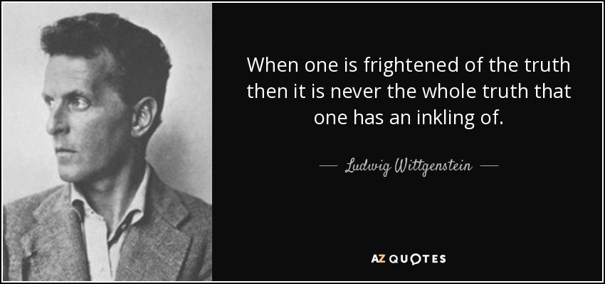 When one is frightened of the truth then it is never the whole truth that one has an inkling of. - Ludwig Wittgenstein