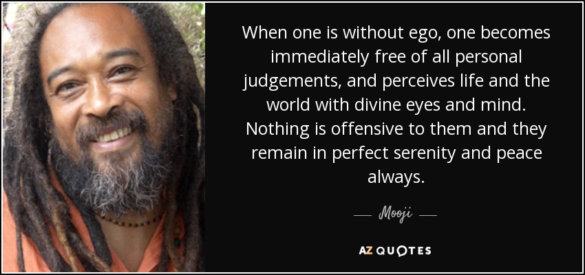When one is without ego, one becomes immediately free of all personal judgements, and perceives life and the world with divine eyes and mind. Nothing is offensive to them and they remain in perfect serenity and peace always. - Mooji