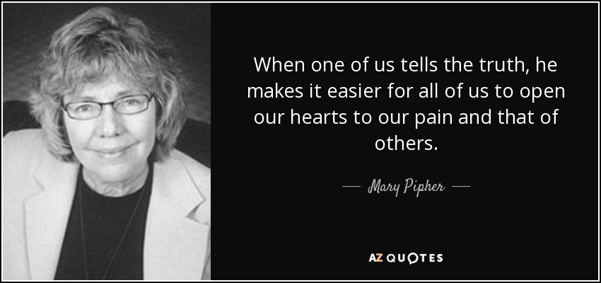 When one of us tells the truth, he makes it easier for all of us to open our hearts to our pain and that of others. - Mary Pipher