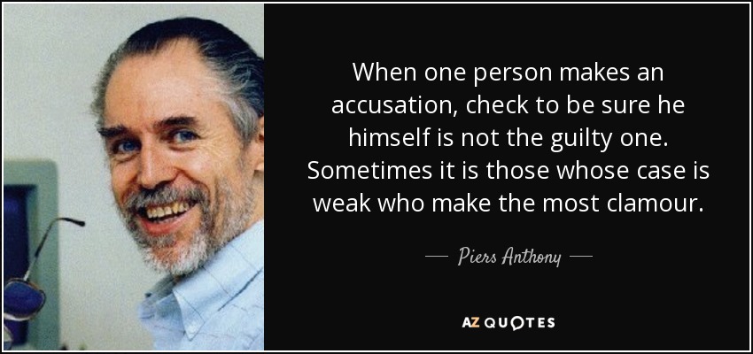 When one person makes an accusation, check to be sure he himself is not the guilty one. Sometimes it is those whose case is weak who make the most clamour. - Piers Anthony