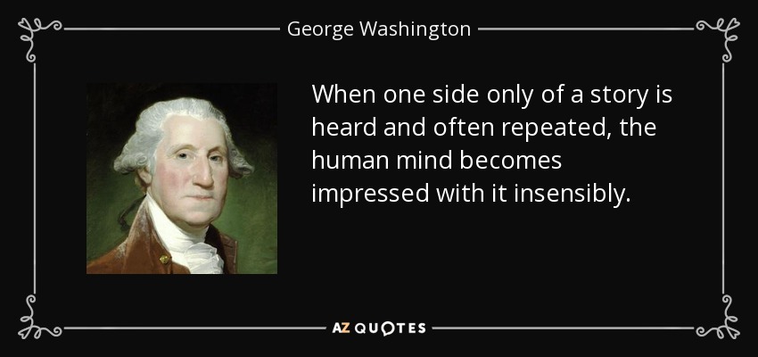 When one side only of a story is heard and often repeated, the human mind becomes impressed with it insensibly. - George Washington