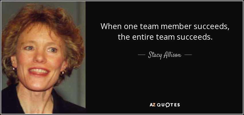 When one team member succeeds, the entire team succeeds. - Stacy Allison