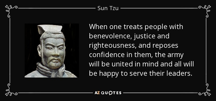When one treats people with benevolence, justice and righteousness, and reposes confidence in them, the army will be united in mind and all will be happy to serve their leaders. - Sun Tzu