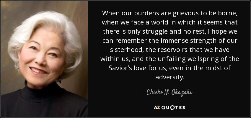 When our burdens are grievous to be borne, when we face a world in which it seems that there is only struggle and no rest, I hope we can remember the immense strength of our sisterhood, the reservoirs that we have within us, and the unfailing wellspring of the Savior’s love for us, even in the midst of adversity. - Chieko N. Okazaki