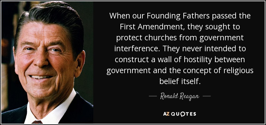 When our Founding Fathers passed the First Amendment, they sought to protect churches from government interference. They never intended to construct a wall of hostility between government and the concept of religious belief itself. - Ronald Reagan