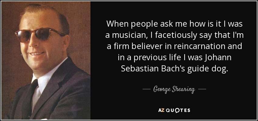 When people ask me how is it I was a musician, I facetiously say that I'm a firm believer in reincarnation and in a previous life I was Johann Sebastian Bach's guide dog. - George Shearing